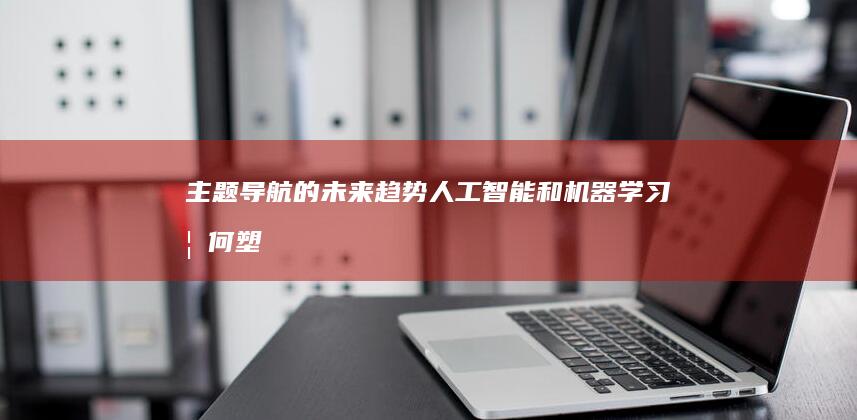 主题导航的未来趋势：人工智能和机器学习如何塑造用户体验 (主题导航的未来趋势)