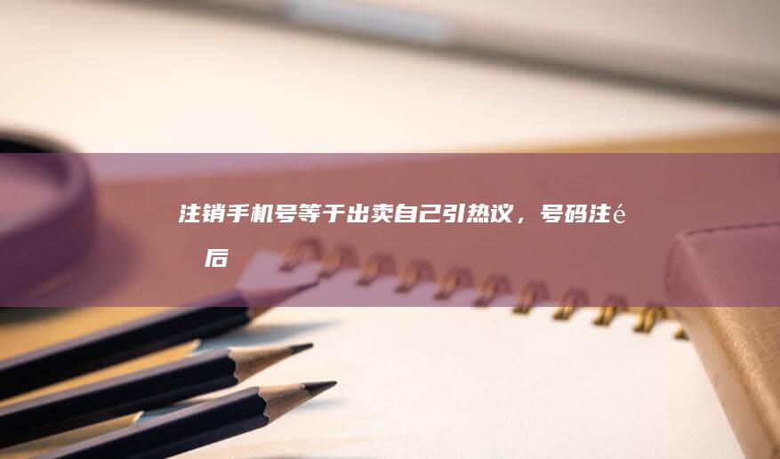 「注销手机号等于出卖自己」引热议，号码注销后未解绑软件或造成财产损失，更换手机号时应如何维护隐私安全？